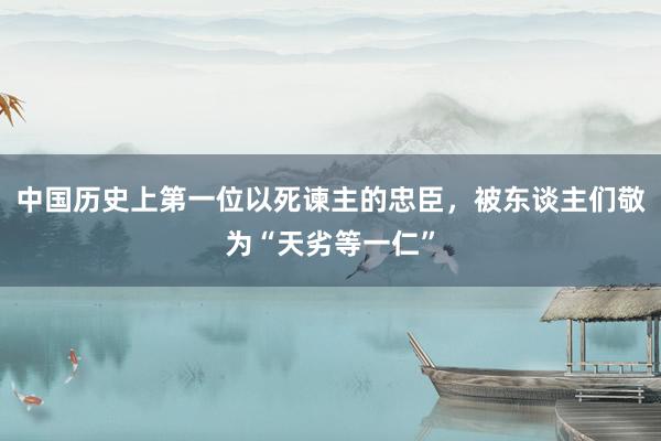 中国历史上第一位以死谏主的忠臣，被东谈主们敬为“天劣等一仁”