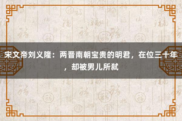 宋文帝刘义隆：两晋南朝宝贵的明君，在位三十年，却被男儿所弑