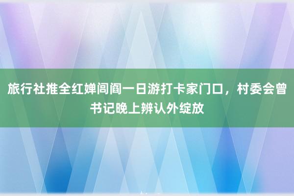 旅行社推全红婵闾阎一日游打卡家门口，村委会曾书记晚上辨认外绽放