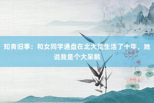 知青旧事：和女同学通盘在北大荒生活了十年，她说我是个大呆鹅