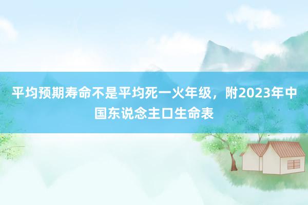 平均预期寿命不是平均死一火年级，附2023年中国东说念主口生命表